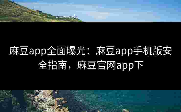 麻豆app全面曝光：麻豆app手机版安全指南，麻豆官网app下