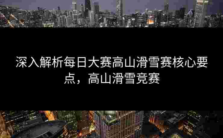 深入解析每日大赛高山滑雪赛核心要点，高山滑雪竞赛