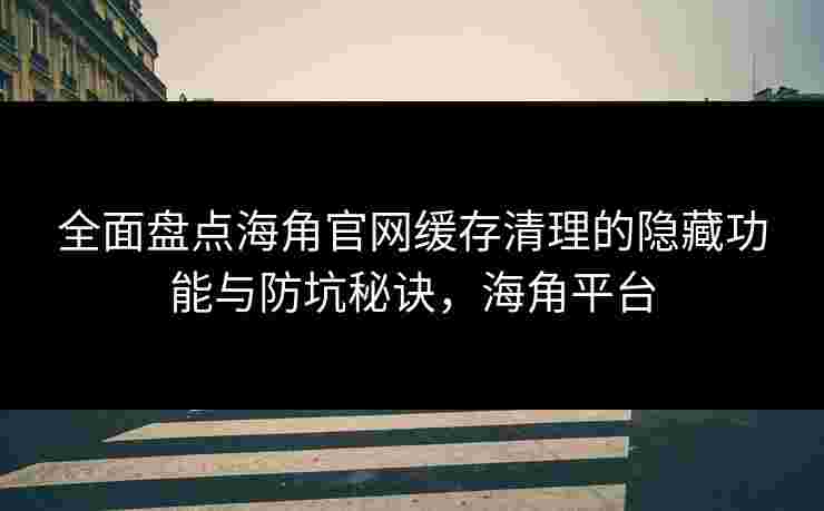 全面盘点海角官网缓存清理的隐藏功能与防坑秘诀,海角平台 全面盘点海角官网缓存清理的隐藏功能与防坑秘诀,海角平台