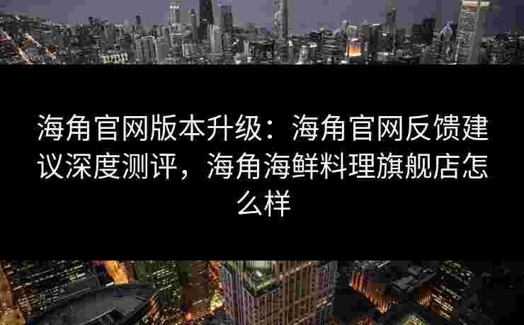 海角官网版本升级：海角官网反馈建议深度测评，海角海鲜料理旗舰店怎么样