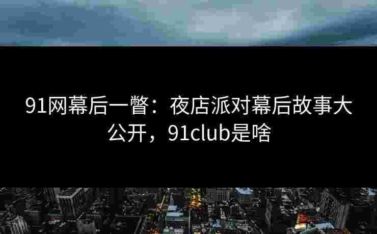 91网幕后一瞥：夜店派对幕后故事大公开，91club是啥