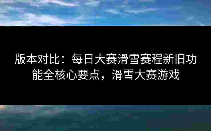 版本对比：每日大赛滑雪赛程新旧功能全核心要点，滑雪大赛游戏