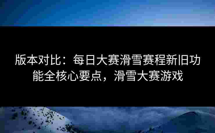 版本对比：每日大赛滑雪赛程新旧功能全核心要点，滑雪大赛游戏