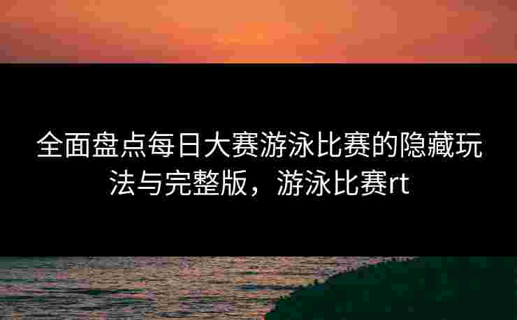 全面盘点每日大赛游泳比赛的隐藏玩法与完整版，游泳比赛rt