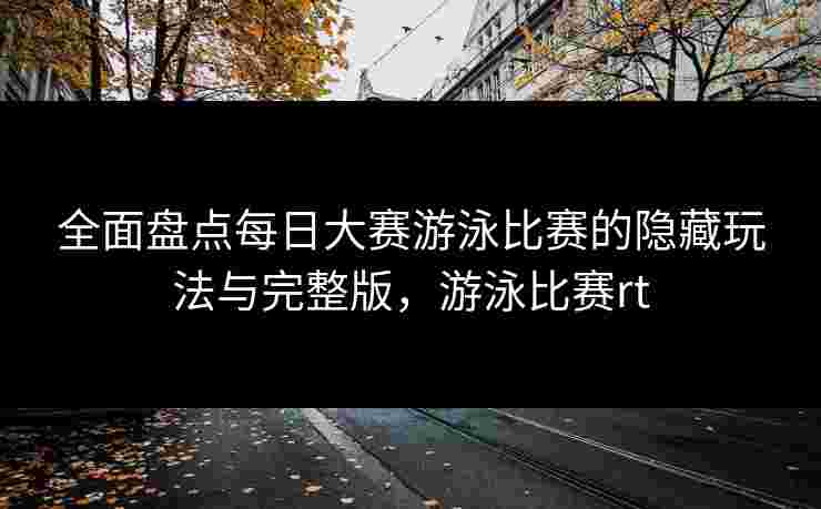 全面盘点每日大赛游泳比赛的隐藏玩法与完整版，游泳比赛rt