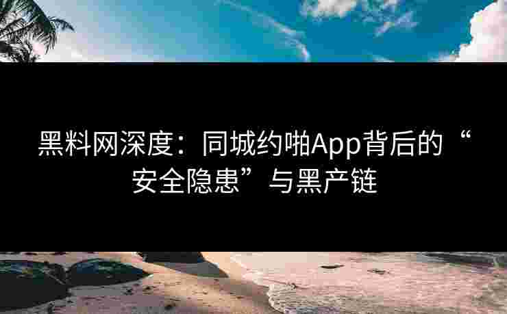 黑料网深度：同城约啪App背后的“安全隐患”与黑产链