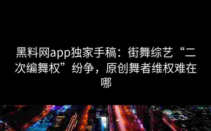 黑料网app独家手稿：街舞综艺“二次编舞权”纷争，原创舞者维权难在哪