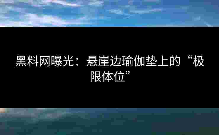 黑料网曝光：悬崖边瑜伽垫上的“极限体位”