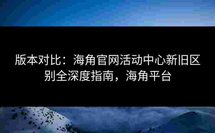 版本对比：海角官网活动中心新旧区别全深度指南，海角平台