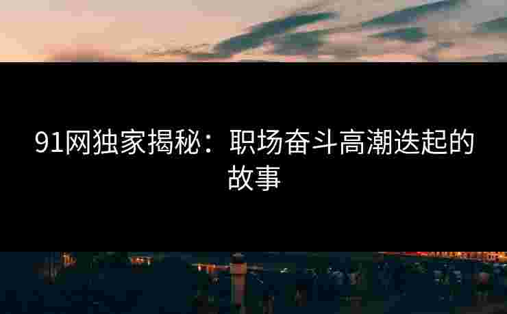 91网独家揭秘:职场奋斗高潮迭起的故事 91网独家揭秘:职场奋斗高潮迭起的故事