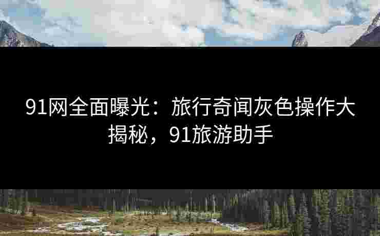 91网全面曝光:旅行奇闻灰色操作大揭秘,91旅游助手 91网全面曝光:旅行奇闻灰色操作大揭秘,91旅游助手