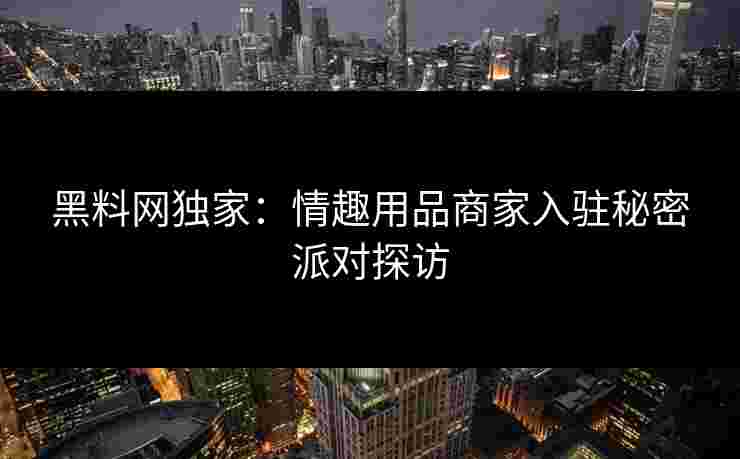 黑料网独家：情趣用品商家入驻秘密派对探访