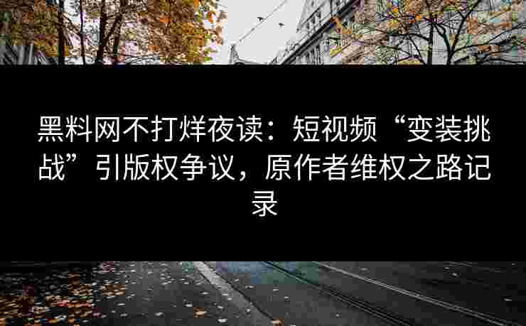 黑料网不打烊夜读：短视频“变装挑战”引版权争议，原作者维权之路记录
