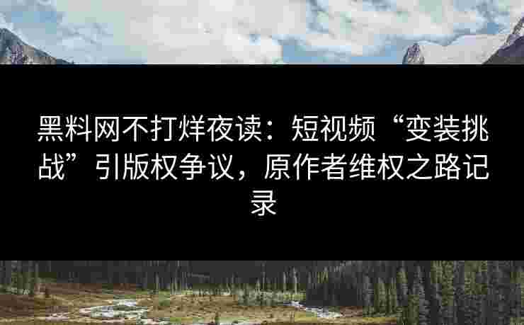黑料网不打烊夜读：短视频“变装挑战”引版权争议，原作者维权之路记录