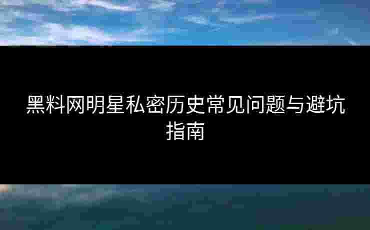 黑料网明星私密历史常见问题与避坑指南 黑料网明星私密历史常见问题与避坑指南