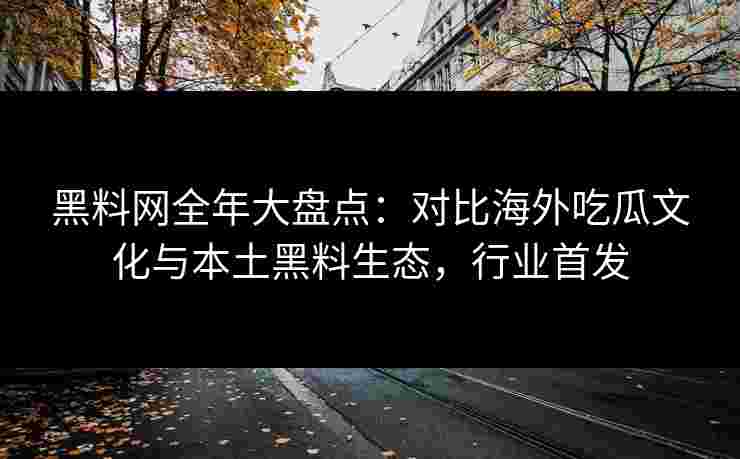 黑料网全年大盘点：对比海外吃瓜文化与本土黑料生态，行业首发