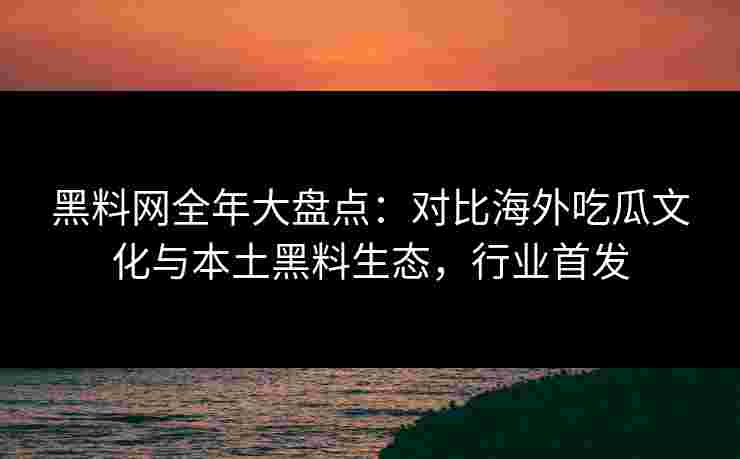 黑料网全年大盘点：对比海外吃瓜文化与本土黑料生态，行业首发