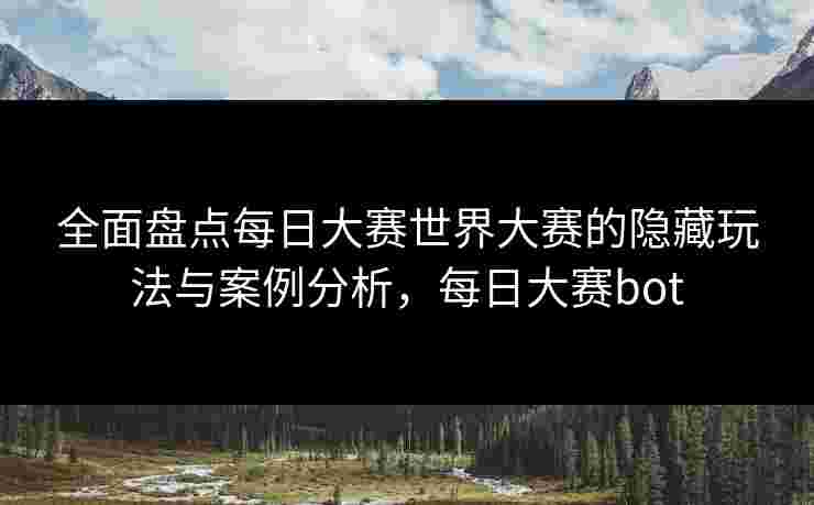 全面盘点每日大赛世界大赛的隐藏玩法与案例分析，每日大赛bot