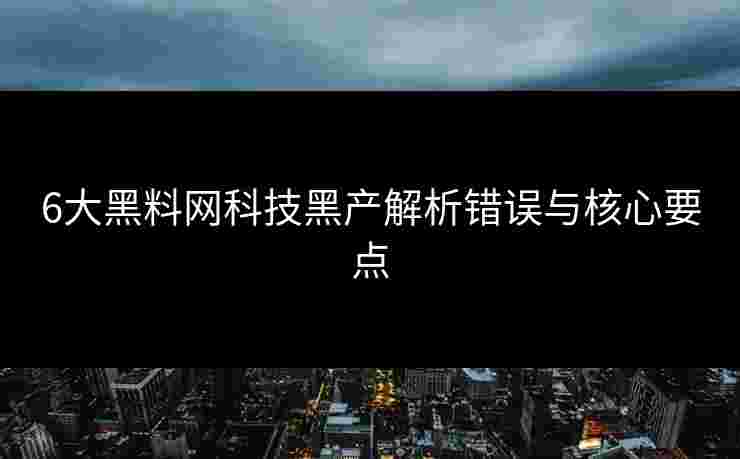 6大黑料网科技黑产解析错误与核心要点 6大黑料网科技黑产解析错误与核心要点
