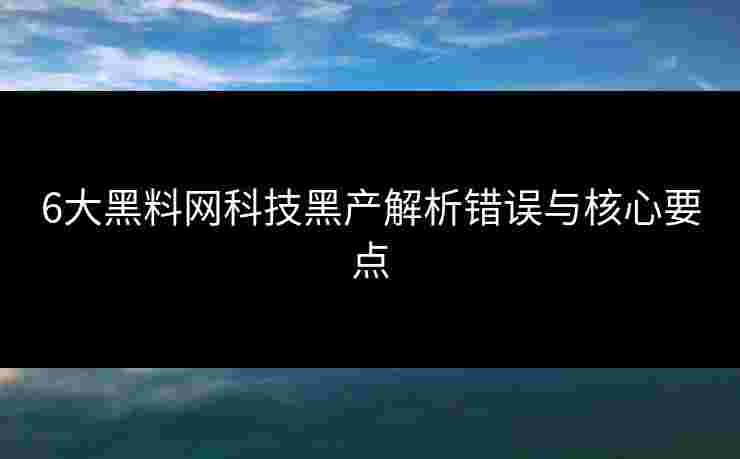 6大黑料网科技黑产解析错误与核心要点 6大黑料网科技黑产解析错误与核心要点