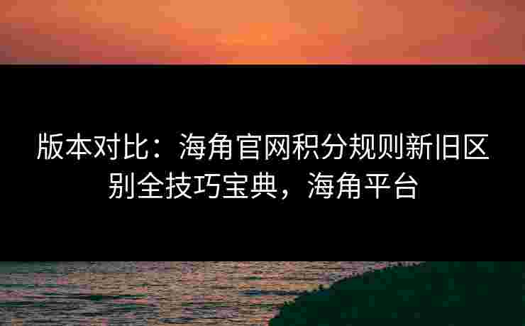 版本对比：海角官网积分规则新旧区别全技巧宝典，海角平台