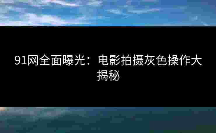 91网全面曝光：电影拍摄灰色操作大揭秘