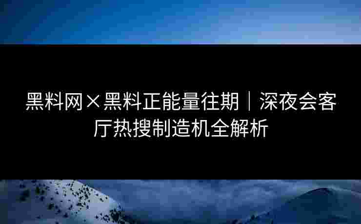 黑料网×黑料正能量往期｜深夜会客厅热搜制造机全解析