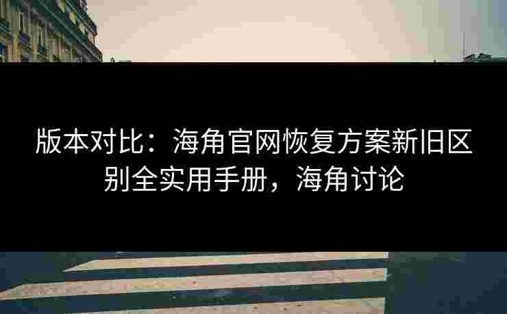 版本对比：海角官网恢复方案新旧区别全实用手册，海角讨论