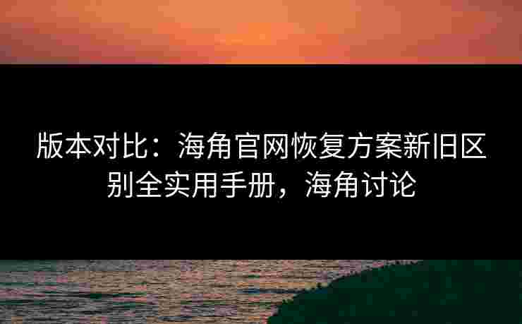 版本对比：海角官网恢复方案新旧区别全实用手册，海角讨论