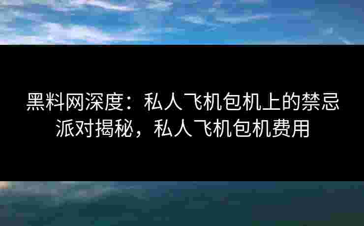 黑料网深度:私人飞机包机上的禁忌派对揭秘,私人飞机包机费用 黑料网深度:私人飞机包机上的禁忌派对揭秘,私人飞机包机费用