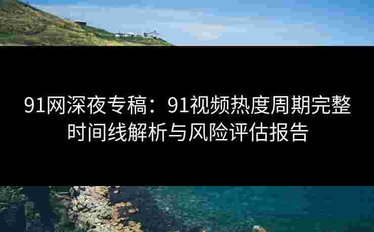 91网深夜专稿:91视频热度周期完整时间线解析与风险评估报告 91网深夜专稿:91视频热度周期完整时间线解析与风险评估报告