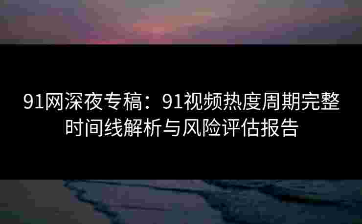 91网深夜专稿:91视频热度周期完整时间线解析与风险评估报告 91网深夜专稿:91视频热度周期完整时间线解析与风险评估报告