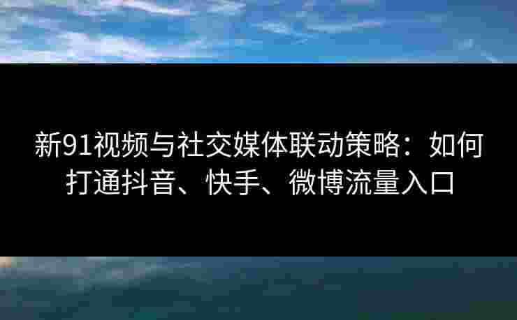 新91视频与社交媒体联动策略：如何打通抖音、快手、微博流量入口