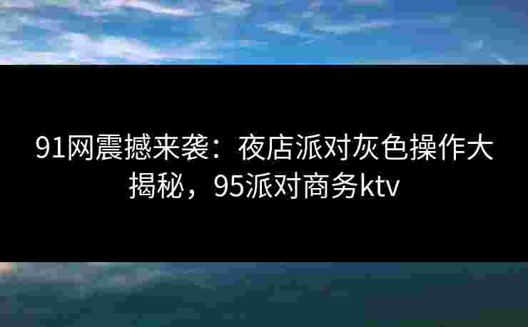 91网震撼来袭：夜店派对灰色操作大揭秘，95派对商务ktv