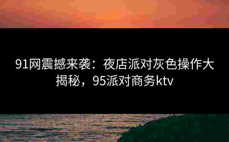 91网震撼来袭：夜店派对灰色操作大揭秘，95派对商务ktv