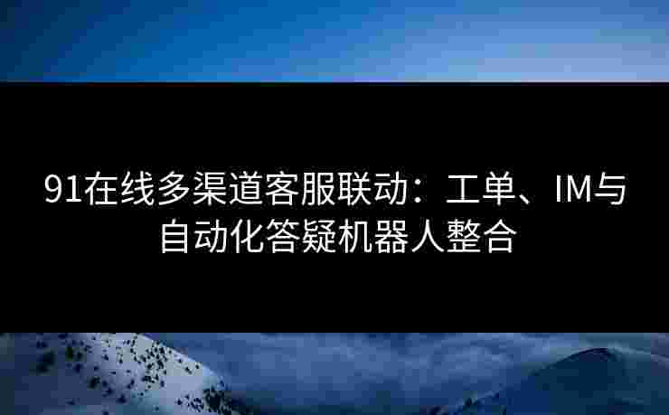 91在线多渠道客服联动：工单、IM与自动化答疑机器人整合