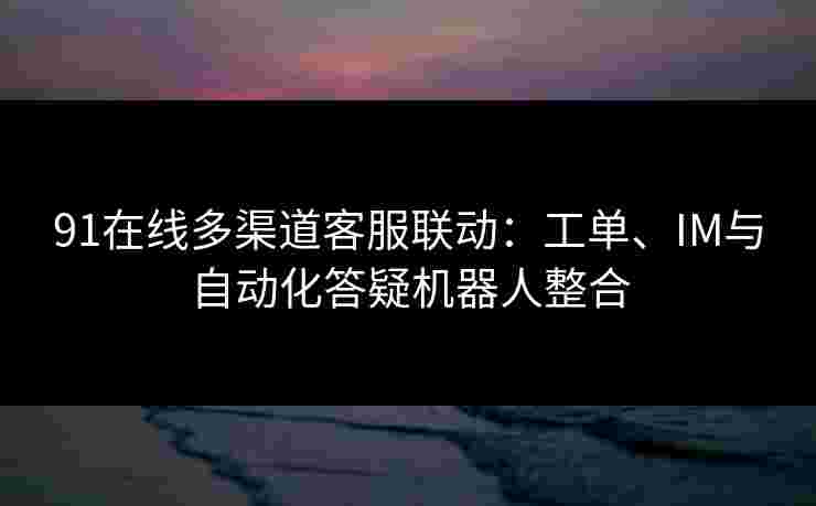 91在线多渠道客服联动：工单、IM与自动化答疑机器人整合