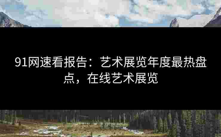 91网速看报告：艺术展览年度最热盘点，在线艺术展览
