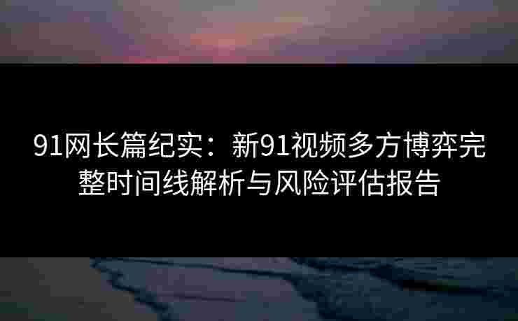 91网长篇纪实:新91视频多方博弈完整时间线解析与风险评估报告 91网长篇纪实:新91视频多方博弈完整时间线解析与风险评估报告