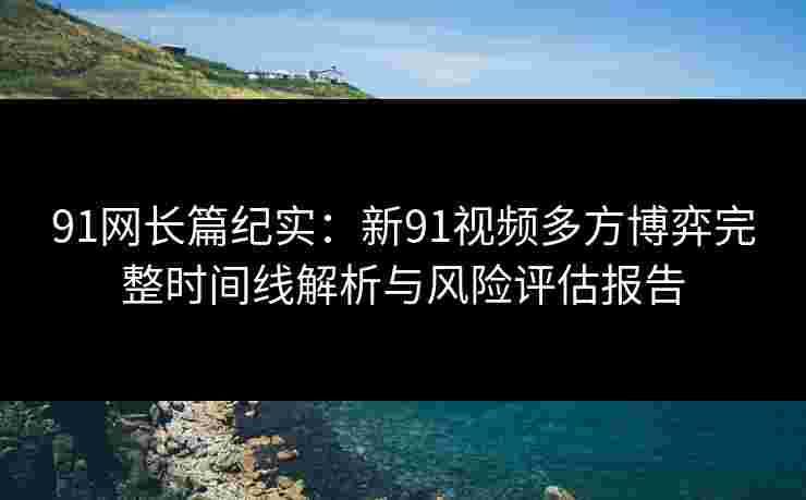 91网长篇纪实:新91视频多方博弈完整时间线解析与风险评估报告 91网长篇纪实:新91视频多方博弈完整时间线解析与风险评估报告