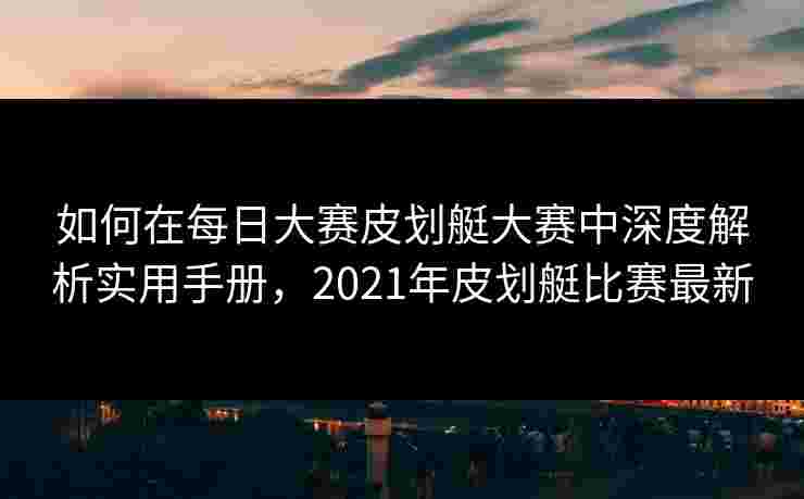 如何在每日大赛皮划艇大赛中深度解析实用手册，2021年皮划艇比赛最新