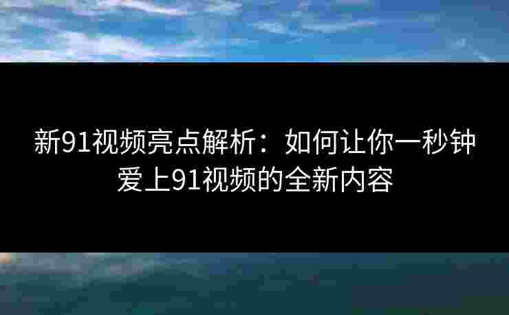 新91视频亮点解析:如何让你一秒钟爱上91视频的全新内容 新91视频亮点解析:如何让你一秒钟爱上91视频的全新内容