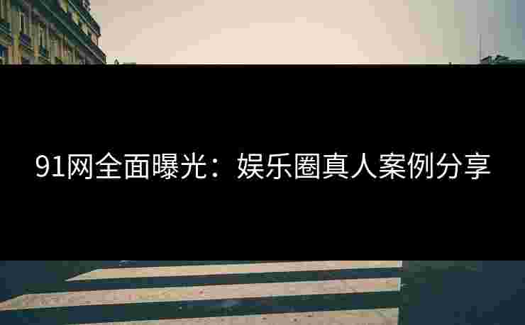 91网全面曝光：娱乐圈真人案例分享