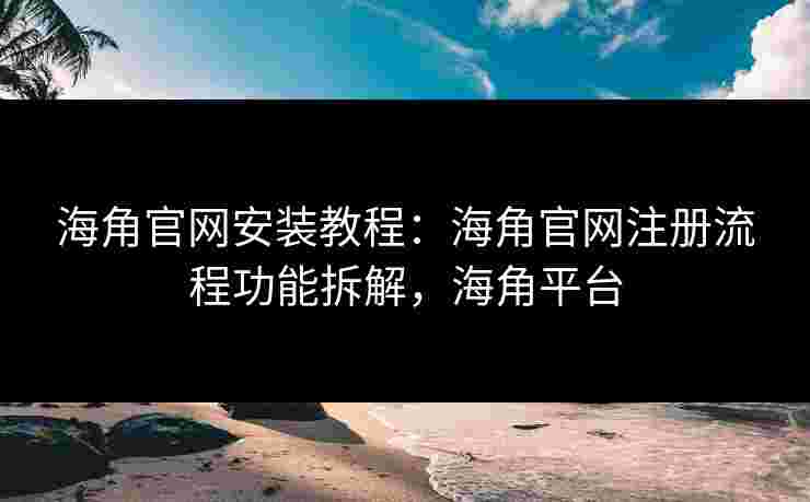 海角官网安装教程：海角官网注册流程功能拆解，海角平台