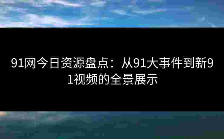 91网今日资源盘点:从91大事件到新91视频的全景展示 91网今日资源盘点:从91大事件到新91视频的全景展示