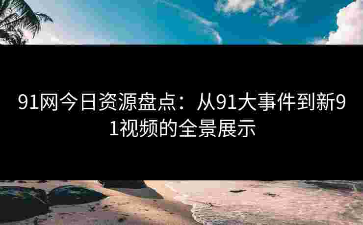 91网今日资源盘点:从91大事件到新91视频的全景展示 91网今日资源盘点:从91大事件到新91视频的全景展示