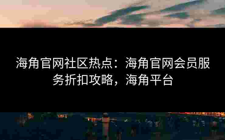 海角官网社区热点：海角官网会员服务折扣攻略，海角平台