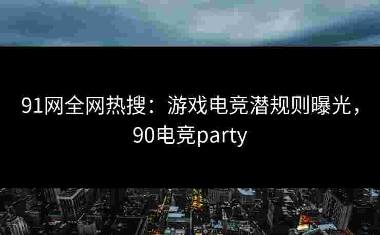 91网全网热搜：游戏电竞潜规则曝光，90电竞party