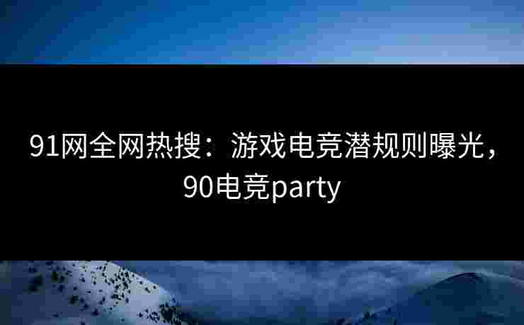 91网全网热搜：游戏电竞潜规则曝光，90电竞party