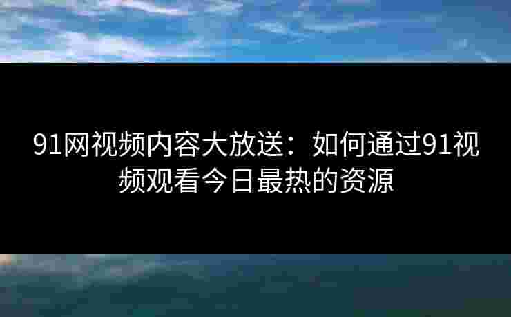 91网视频内容大放送:如何通过91视频观看今日最热的资源 91网视频内容大放送:如何通过91视频观看今日最热的资源